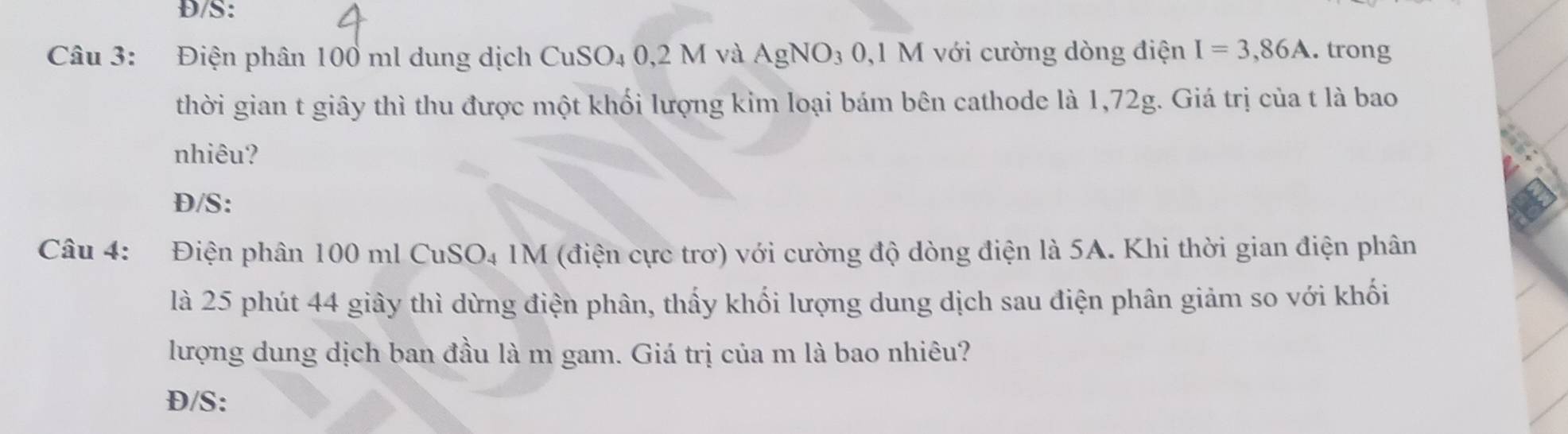 Đ/S: 
Câu 3: Điện phân 100 ml dung dịch CuSO₄ 0,2 M và AgNO_3 0,1 M với cường dòng điện I=3,86A. trong 
thời gian t giây thì thu được một khối lượng kim loại bám bên cathode là 1,72g. Giá trị của t là bao 
nhiêu? 
Đ/S: 
Câu 4: Điện phân 100 ml CuSO4 1M (điện cực trơ) với cường độ dòng điện là 5A. Khi thời gian điện phân 
là 25 phút 44 giây thì dừng điện phân, thấy khối lượng dung dịch sau điện phân giảm so với khối 
lượng dung dịch ban đầu là m gam. Giá trị của m là bao nhiêu? 
Đ/S: