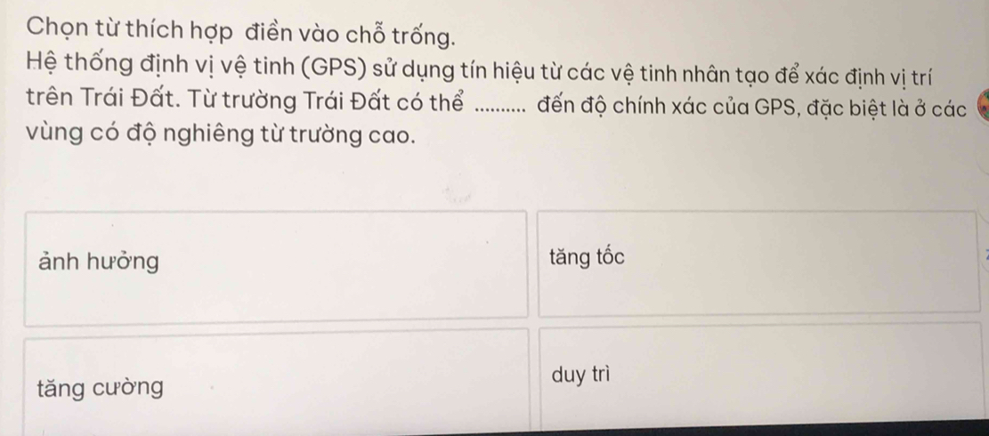 Chọn từ thích hợp điền vào chỗ trống.
Hệ thống định vị vệ tinh (GPS) sử dụng tín hiệu từ các vệ tinh nhân tạo để xác định vị trí
trên Trái Đất. Từ trường Trái Đất có thể ........... đến độ chính xác của GPS, đặc biệt là ở các
vùng có độ nghiêng từ trường cao.
ảnh hưởng tăng tốc
tǎng cưòng
duy trì