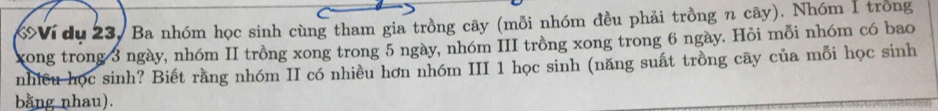 Ví du 23, Ba nhóm học sinh cùng tham gia trồng cây (mỗi nhóm đều phải trồng n cây). Nhóm 1 trong 
xong trong 3 ngày, nhóm II trồng xong trong 5 ngày, nhóm III trồng xong trong 6 ngày. Hỏi mỗi nhóm có bao 
nhiều học sinh? Biết rằng nhóm II có nhiều hơn nhóm III 1 học sinh (năng suất trồng cây của mỗi học sinh 
bằng nhau).