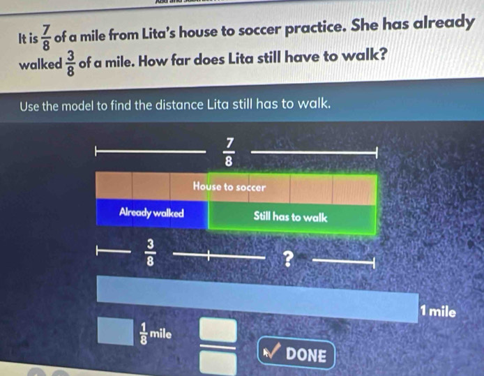 It is  7/8  of a mile from Lita’s house to soccer practice. She has already
walked  3/8  of a mile. How far does Lita still have to walk?
Use the model to find the distance Lita still has to walk.
1 mile
 1/8 mile  □ /□   DONE