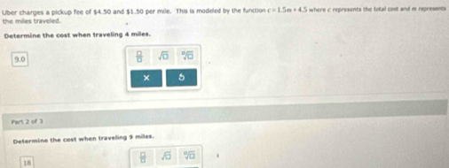 the miles traveled. Uber charges a pickup fee of $4.50 and $1.50 per mile. This is modeled by the function c=1.5m+4.5 where c represents the total cost and m represents 
Determine the cost when traveling 4 milles.
9.0
 □ /□   sqrt(□ ) sqrt [8sqrt(□ )
× 
Part 2 of 3 
Determine the cost when traveling 9 miles.
 □ /□   sqrt(□ ) sqrt[n](□ ).
18