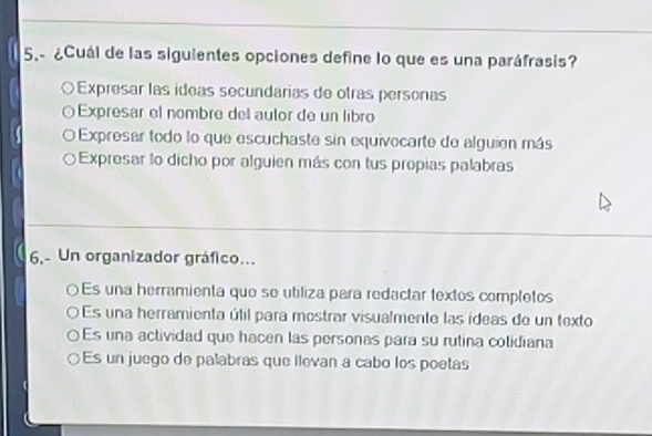 5.- ¿Cuál de las siguientes opciones define lo que es una paráfrasis?
Expresar las ídeas secundarias de otras personas
Expresar el nombre del autor de un libro
Expresar todo lo que escuchaste sin equivocarte de alguien más
Expresar lo dicho por alguien más con tus propias palabras
6,- Un organizador gráfico...
Es una herramienta que se utiliza para redactar textos completos
Es una herramienta útil para mostrar visualmente las ideas de un texto
Es una actividad que hacen las personas para su rutina colidiana
Es un juego de palabras que llevan a cabo los poetas