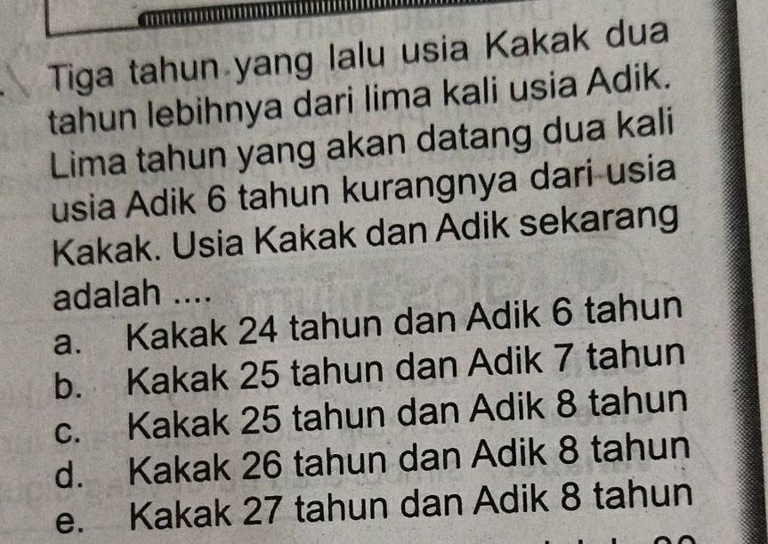 Tiga tahun yang lalu usia Kakak dua
tahun lebihnya dari lima kali usia Adik.
Lima tahun yang akan datang dua kali
usia Adik 6 tahun kurangnya dari usia
Kakak. Usia Kakak dan Adik sekarang
adalah ....
a. Kakak 24 tahun dan Adik 6 tahun
b. Kakak 25 tahun dan Adik 7 tahun
c. Kakak 25 tahun dan Adik 8 tahun
d. Kakak 26 tahun dan Adik 8 tahun
e. Kakak 27 tahun dan Adik 8 tahun