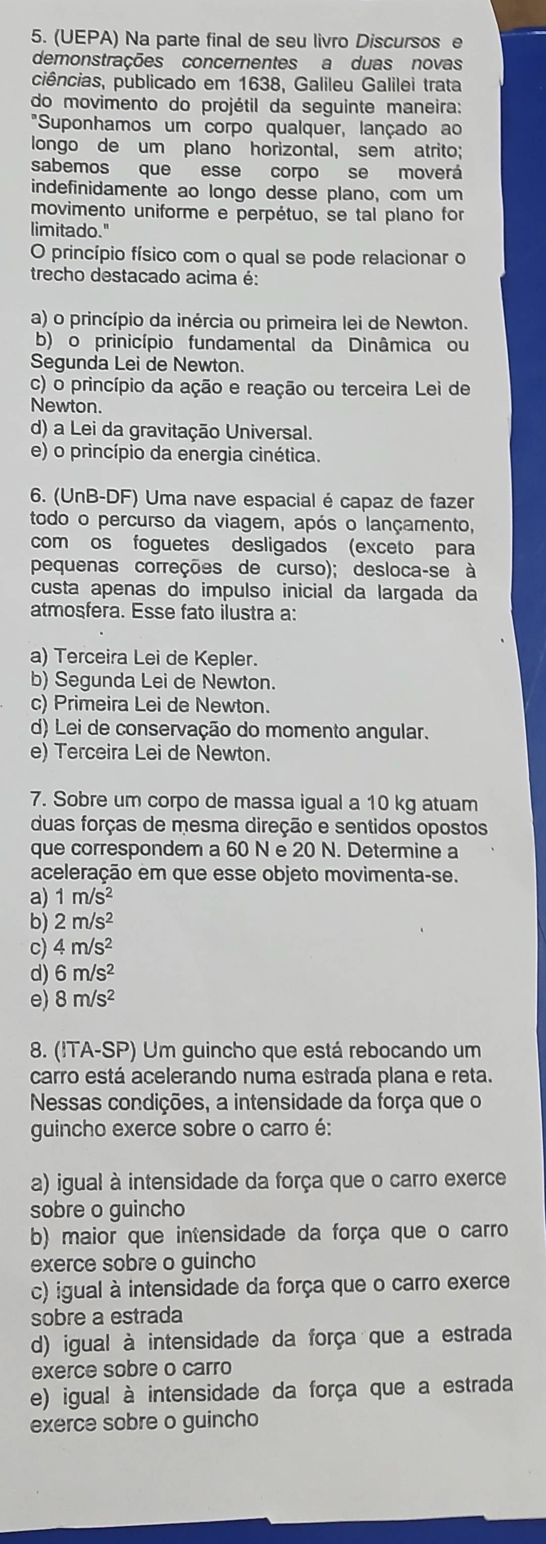 (UEPA) Na parte final de seu livão Discursos e
demonstrações concernentes a duas novas
ciências, publicado em 1638, Galileu Galilei trata
do movimento do projétil da seguinte maneira:
"Suponhamos um corpo qualquer, lançado ao
longo de um plano horizontal, sem atrito;
sabemos que esse corpo se moverá
indefinidamente ao longo desse plano, com um
movimento uniforme e perpétuo, se tal plano for
limitado."
O princípio físico com o qual se pode relacionar o
trecho destacado acima é:
a) o princípio da inércia ou primeira lei de Newton.
b) o prinicípio fundamental da Dinâmica ou
Segunda Lei de Newton.
c) o princípio da ação e reação ou terceira Lei de
Newton.
d) a Lei da gravitação Universal.
e) o princípio da energia cinética.
6. (UnB-DF) Uma nave espacial é capaz de fazer
todo o percurso da viagem, após o lançamento,
com os foguetes desligados (exceto para
pequenas correções de curso); desloca-se à
custa apenas do impulso inicial da largada da
atmosfera. Esse fato ilustra a:
a) Terceira Lei de Kepler.
b) Segunda Lei de Newton.
c) Primeira Lei de Newton.
d) Lei de conservação do momento angular.
e) Terceira Lei de Newton.
7. Sobre um corpo de massa igual a 10 kg atuam
duas forças de mesma direção e sentidos opostos
que correspondem a 60 N e 20 N. Determine a
aceleração em que esse objeto movimenta-se.
a) 1m/s^2
b) 2m/s^2
c) 4m/s^2
d) 6m/s^2
e) 8m/s^2
8. (ITA-SP) Um guincho que está rebocando um
carro está acelerando numa estrada plana e reta.
Nessas condições, a intensidade da força que o
guincho exerce sobre o carro é:
a) igual à intensidade da força que o carro exerce
sobre o guincho
b) maior que intensidade da força que o carro
exerce sobre o guincho
c) igual à intensidade da força que o carro exerce
sobre a estrada
d) igual à intensidade da força que a estrada
exerce sobre o carro
e) igual à intensidade da força que a estrada
exerce sobre o guincho