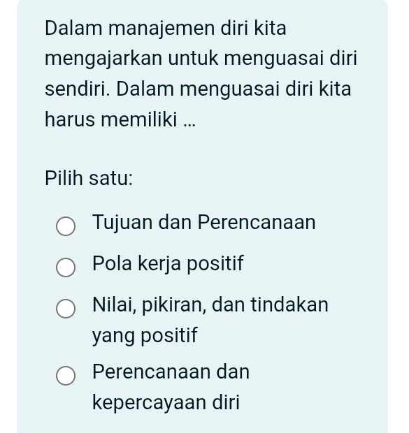 Dalam manajemen diri kita
mengajarkan untuk menguasai diri
sendiri. Dalam menguasai diri kita
harus memiliki ...
Pilih satu:
Tujuan dan Perencanaan
Pola kerja positif
Nilai, pikiran, dan tindakan
yang positif
Perencanaan dan
kepercayaan diri