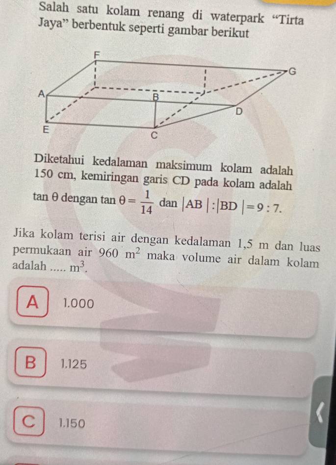 Salah satu kolam renang di waterpark “Tirta
Jaya” berbentuk seperti gambar berikut
Diketahui kedalaman maksimum kolam adalah
150 cm, kemiringan garis CD pada kolam adalah
tan θ dengan tan θ = 1/14  □^(□) da n |AB|:|BD|=9:7. 
Jika kolam terisi air dengan kedalaman 1,5 m dan luas
permukaan air 960m^2 n naka volume air dalam kolam 
adalah _ m^3.
A 1.000
B 1.125
C 1.150