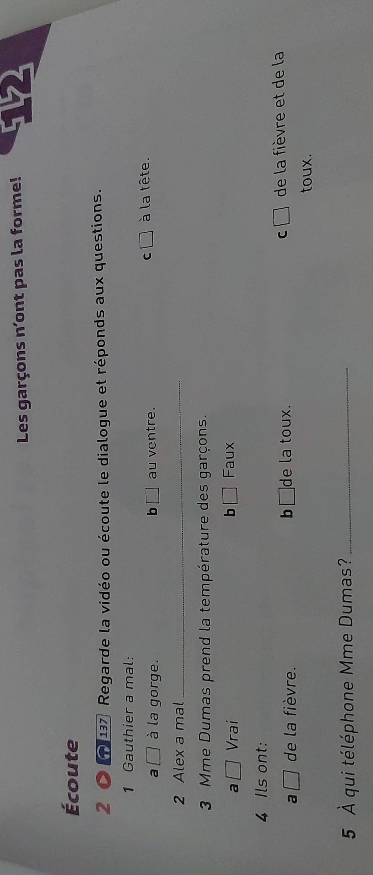 Les garçons n'ont pas la forme!
Écoute
2 137 Regarde la vidéo ou écoute le dialogue et réponds aux questions.
1 Gauthier a mal:
a à la gorge. b au ventre.
C à la tête.
2 Alex a mal_
3 Mme Dumas prend la température des garçons.
a Vrai
b Faux
4 Ils ont:
a de la fièvre. b₹ ]de la toux. C de la fièvre et de la
toux.
5 À qui téléphone Mme Dumas?_