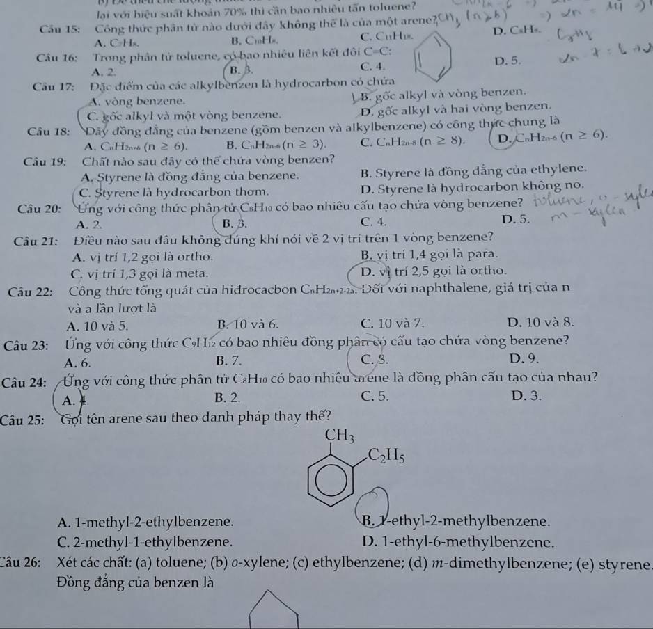 lại với hiệu suất khoản 70% thì cần bao nhiêu tấn toluene?
Cầu 15: Công thức phân tử nào dưới đây không thể là của một arene'
A.C₂Hs. B. CmHs. C. CuH₁. D. CsH».
Câu 16: Trong phân tử toluene, có bao nhiêu liên kết đôi C=C
A. 2. B. 3. C. 4. D. 5.
Câu 17: Đặc điểm của các alkylbenzen là hydrocarbon có chứa
A. vòng benzene. ) B. gốc alkyl và vòng benzen.
D.
C. gốc alkyl và một vòng benzene. goverline OC alkyl và hai vòng benzen.
Câu 18: Dây đồng đẳng của benzene (gồm benzen và alkylbenzene) có công thức chung là
A. CnH2n·6 (n≥ 6). B. C_nH_2n-6(n≥ 3). C. C_nH 2n-8 (n≥ 8). D. _ n1 I2n-6 (n≥ 6).
Câu 19: Chất nào sau đây có thể chứa vòng benzen?
A. Styrene là đồng đẳng của benzene. B. Styrene là đồng đẳng của ethylene.
C. Styrene là hydrocarbon thơm. D. Styrene là hydrocarbon không no.
Câu 20: Ung với công thức phân tử CH₁ có bao nhiêu cấu tạo chứa vòng benzene?
A. 2. B. 3. C. 4. D. 5.
Câu 21: Điều nào sau đầu không đúng khí nói về 2 vị trí trên 1 vòng benzene?
A. vị trí 1,2 gọi là ortho. B. vị trí 1,4 gọi là para.
C. vị trí 1,3 gọi là meta. D. vì trí 2,5 gọi là ortho.
Câu 22: Công thức tổng quát của hiđrocacbon C₆H₂2. Đối với naphthalene, giá trị của n
và a lần lượt là
A. 10 và 5. B. 10 và 6. C. 10 và 7. D. 10 và 8.
Câu 23: Ứng với công thức CHí₂ có bao nhiêu đồng phân có cấu tạo chứa vòng benzene?
A. 6. B. 7. C. β. D. 9.
Câu 24:  Ứng với công thức phân tử CH₁ có bao nhiêu arene là đồng phân cấu tạo của nhau?
A. . B. 2. C. 5. D. 3.
Câu 25: Gọi tên arene sau theo danh pháp thay thế?
CH_3
C_2H_5
A. 1-methyl-2-ethylbenzene. B. 1-ethyl-2-methylbenzene.
C. 2-methyl-1-ethylbenzene. D. 1-ethyl-6-methylbenzene.
Câu 26: Xét các chất: (a) toluene; (b) σ-xylene; (c) ethylbenzene; (d) m-dimethylbenzene; (e) styrene
Đồng đẳng của benzen là