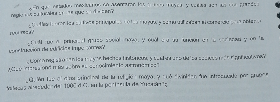 ¿En qué estados mexicanos se asentaron los grupos mayas, y cuáles son las dos grandes 
regiones culturales en las que se dividen? 
¿Cuáles fueron los cultivos principales de los mayas, y cómo utilizaban el comercio para obtener 
recursos? 
¿Cuál fue el principal grupo social maya, y cuál era su función en la sociedad y en la 
construcción de edificios importantes? 
¿Cómo registraban los mayas hechos históricos, y cuál es uno de los códices más significativos? 
¿Qué impresionó más sobre su conocimiento astronómico? 
¿Quién fue el dios principal de la religión maya, y qué divinidad fue introducida por grupos 
toltecas alrededor del 1000 d.C. en la península de Yucatán?ç