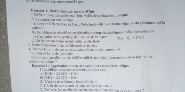 À : Évaluation des ressources/10 pts 
Exercice 1: Restitution des savoirs /07pts 
1-Définir : électrolyse de l'eau, ion, molécule et réaction chimique 
2- Répondre par vrai ou faux 
a) Lors de l'électrolyse de l'eau, l'électrode reliée à la borne négative du générateur est la 
cathode. 
b) Le tableau de classification périodique comporte sept lignes et dix-huit colonnes. 
c) L'équation de la synthèse de l'eau est définie par : 2H_2+O_2to 2H_3O
d) Un ion est un atome ayant perdu les électrons 
3- Ecrire l'équation bilan de l'électrolyse de l'eau 
4- Donner la formule des corps suivants: l'ion nitrate ; ammoniac 
5 - Enoncer la loi de Lavoisier 
6- Comment appelle-t-on les chiffres utilisés pour équilibrer une équation bilan d'une 
réaction chimique ? 
Exercice 2 : Application directe des savoirs et savoir-faire /05pts 
1) Equilibrer les équations chimiques suivantes: 
a) 4NH3+O2NO2+H2O
b) C3H8+O2CO2+H2O
2) L’urée a pour formule brute CO (NH2)
2. 1. Calculer son atomicité, puis sa masse molaire M. 
2. Quelle est la quantité de matière contenue dans 600mg de ce composé ?