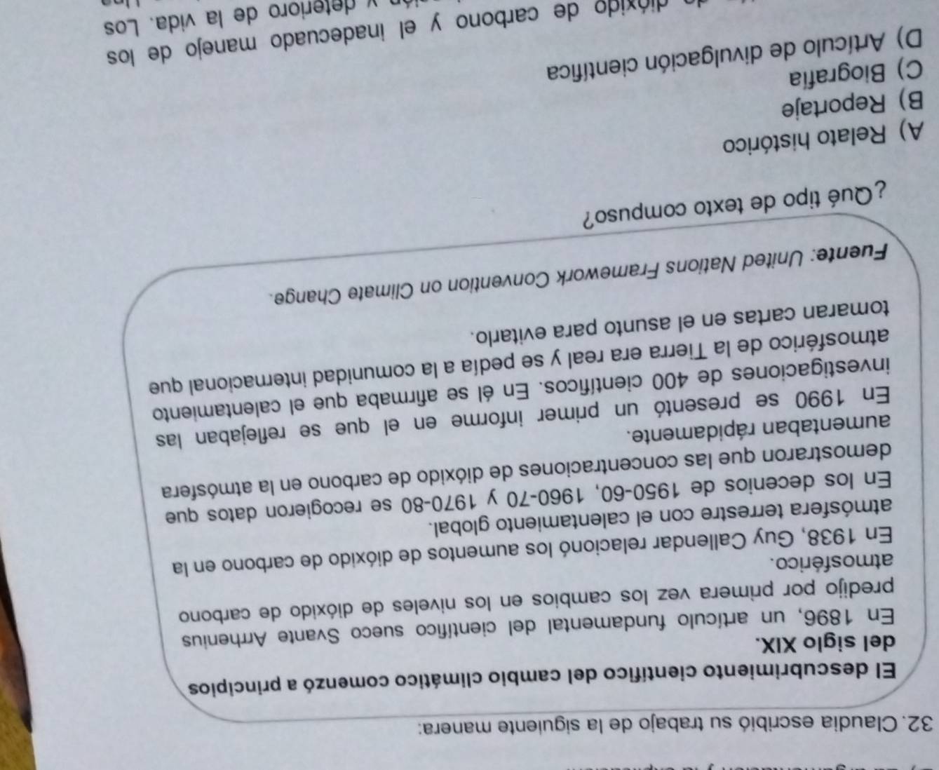 Claudia escribió su trabajo de la siguiente manera:
El descubrimiento científico del cambio climático comenzó a principios
del siglo XIX.
En 1896, un artículo fundamental del científico sueco Svante Arrhenius
predijo por primera vez los cambios en los niveles de dióxido de carbono
atmos férico.
En 1938, Guy Callendar relacionó los aumentos de dióxido de carbono en la
atmósfera terrestre con el calentamiento global.
En los decenios de 1950 -60, 1960 - 70 y 1970-80 se recogieron datos que
demostraron que las concentraciones de dióxido de carbono en la atmósfera
aumentaban rápidamente.
En 1990 se presentó un primer informe en el que se reflejaban las
investigaciones de 400 científicos. En él se afirmaba que el calentamiento
atmosférico de la Tierra era real y se pedía a la comunidad internacional que
tomaran cartas en el asunto para evitarlo.
Fuente: United Nations Framework Convention on Climate Change.
¿Qué tipo de texto compuso?
A) Relato histórico
B) Reportaje
C) Biografía
D) Artículo de divulgación científica
dióxido de carbono y el inadecuado manejo de los
y deterioro de la vida. Los