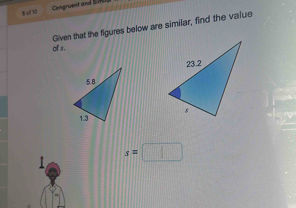 of 10 Congruent and Similul 
Given that the figures below are similar, find the value 
of s.
s=□