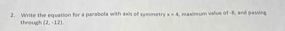 Write the equation for a parabola with axis of symmetry x=4 , maximum value of -8, and passing 
through (2,-12).