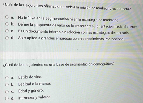 ¿Cuál de las siguientes afirmaciones sobre la misión de marketing es correcta?
a. No influye en la segmentación ni en la estrategia de marketing.
b. Define la propuesta de valor de la empresa y su orientación hacia el cliente.
c. Es un documento interno sin relación con las estrategias de mercado.
d. Solo aplica a grandes empresas con reconocimiento internacional.
¿Cuál de las siguientes es una base de segmentación demográfica?
a. Estilo de vida.
b. Lealtad a la marca.
c. Edad y género.
d. Intereses y valores.