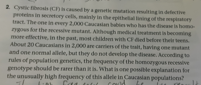 Cystic fibrosis (CF) is caused by a genetic mutation resulting in defective 
proteins in secretory cells, mainly in the epithelial lining of the respiratory 
tract. The one in every 2,000 Caucasian babies who has the disease is homo- 
zygous for the recessive mutant. Although medical treatment is becoming 
more effective, in the past, most children with CF died before their teens. 
About 20 Caucasians in 2,000 are carriers of the trait, having one mutant 
and one normal allele, but they do not develop the disease. According to 
rules of population genetics, the frequency of the homozygous recessive 
genotype should be rarer than it is. What is one possible explanation for 
the unusually high frequency of this allele in Caucasian populations?