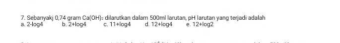 Sebanyakj 0,74 gram C a(OH) dilarutkan dalam 500ml larutan, pH larutan yang terjadi adalah
a. 2-log 4 b. 2+log 4 C. 11+log 4 d. 12+log 4 e. 12+log 2