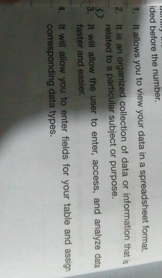 ided before the number. 
1. It allows you to view your data in a spreadsheet format. 
2. It is an organized collection of data or information that is 
related to a particular subject or purpose. 
3. It will allow the user to enter, access, and analyze data 
faster and easier. 
4. It will allow you to enter fields for your table and assign 
corresponding data types.