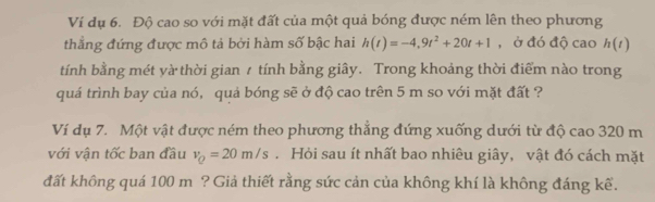 Ví dụ 6. Độ cao so với mặt đất của một quả bóng được ném lên theo phương 
thắng đứng được mô tả bởi hàm số bậc hai h(t)=-4,9t^2+20t+1 , ở đó độ cao h(t)
tính bằng mét yà thời gian 1 tính bằng giây. Trong khoảng thời điểm nào trong 
quá trình bay của nó, quả bóng sẽ ở độ cao trên 5 m so với mặt đất ? 
Ví dụ 7. Một vật được ném theo phương thắng đứng xuống dưới từ độ cao 320 m
với vận tốc ban đầu v_Q=20m/s. Hỏi sau ít nhất bao nhiêu giây, vật đó cách mặt 
đất không quá 100 m ? Giả thiết rằng sức cản của không khí là không đáng kể.