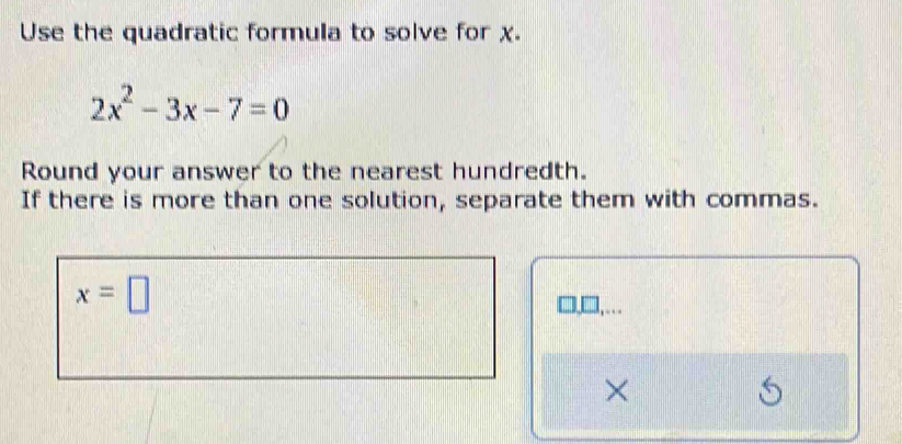 Use the quadratic formula to solve for χ.
2x^2-3x-7=0
Round your answer to the nearest hundredth. 
If there is more than one solution, separate them with commas.
x=□
×