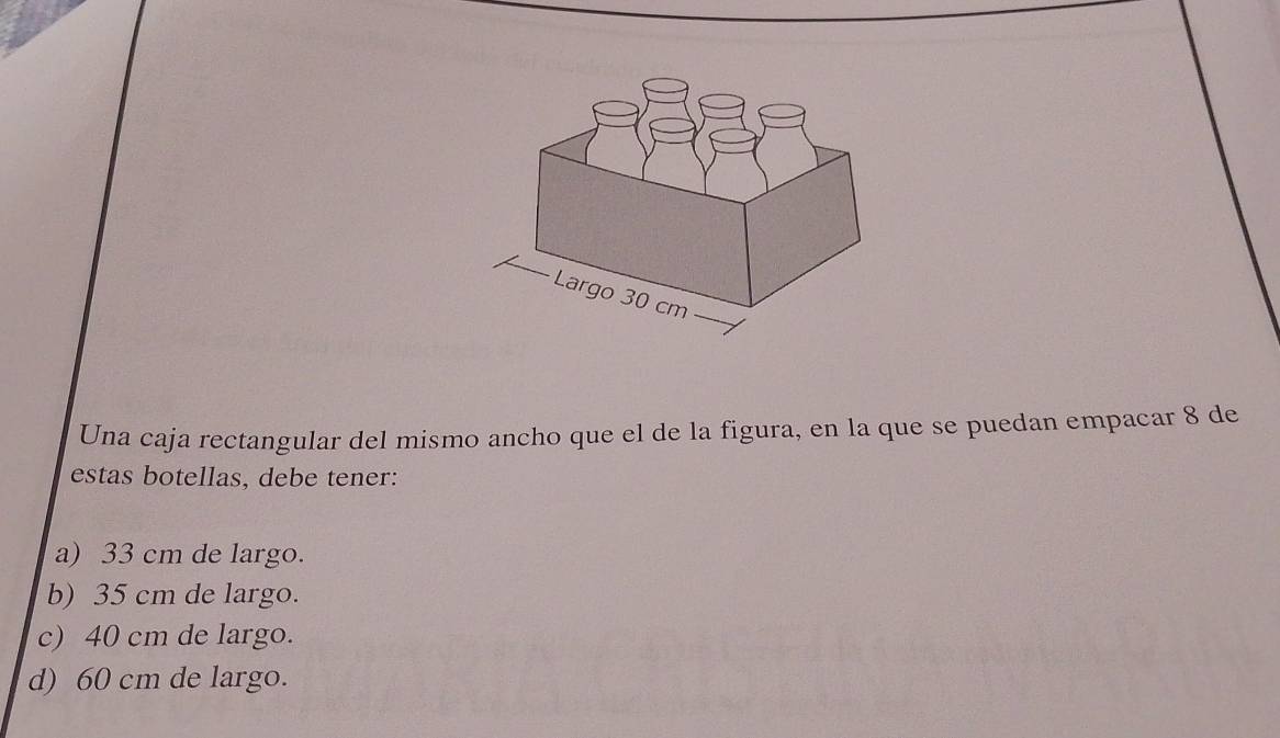 Una caja rectangular del mismo ancho que el de la figura, en la que se puedan empacar 8 de
estas botellas, debe tener:
a) 33 cm de largo.
b) 35 cm de largo.
c) 40 cm de largo.
d) 60 cm de largo.