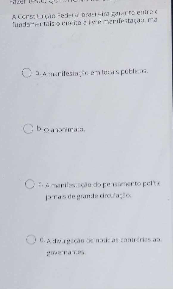 Fazer leste: Qốl
A Constituição Federal brasileira garante entre c
fundamentais o direito à livre manifestação, ma
a. A manifestação em locais públicos.
b. o anonimato.
- A manifestação do pensamento político
jornais de grande circulação.
d. A divulgação de notícias contrárias aos
governantes.