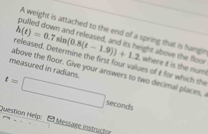A weight is attached to the end of a spring that is hangir 
pulled down and released, and its height above the floor
h(t)=0.7sin (0.8(t-1.9))+1.2 , where t is the num! 
released. Determine the first four values of t for which the 
measured in radians. 
above the floor. Give your answers to two decimal places,
t=□ seconds
Question Help: Message instructor