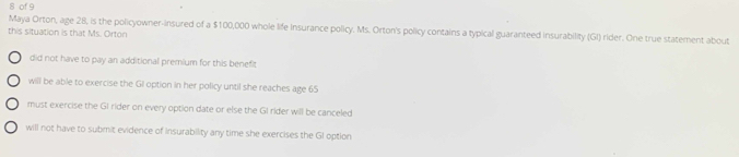 of 9
Maya Orton, age 28, is the policyowner-insured of a $100,000 whole life Insurance policy. Ms. Orton's policy contains a typical guaranteed insurability (GI) rider. One true statement about
this situation is that Ms. Orton
did not have to pay an additional premium for this benefit
will be able to exercise the GI option in her policy until she reaches age 65
must exercise the GI rider on every option date or else the GI rider will be canceled
will not have to submit evidence of insurability any time she exercises the GI option