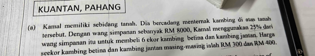 KUANTAN, PAHANG 
(a) Kamal memiliki sebidang tanah. Dia bercadang menternak kambing di atas tanah 
tersebut. Dengan wang simpanan sebanyak RM 8000, Kamal menggunakan 25% dari 
wang simpanan itu untuk membeli 6 ckor kambing betina dan kambing jantan. Harga 
seekor kambing betina dan kambing jantan masing-masing ialah RM 300 dan RM 400.