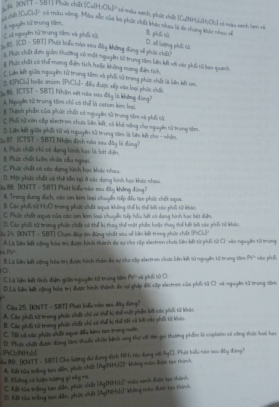 [êu 84. [KNTT - SBT] Phức chất [Cu(H_2O)_6]^2+ có màu xanh; phức chất [Cu(NH3)4(H2O)2] có màu xanh lam và
A nguyên tử trung tâm.
cức chất [CuCl_4]^2- có màu vàng. Màu sắc của ba phức chất khác nhau là do chứng khác nhau về
C. cả nguyên tử trung tâm và phối tử.
B. phối tử.
D. số lượng phối tử.
ầu 85. [CD - SBT] Phát biểu nào sau đây không đứng về phức chất?
A. Phức chất đơn giản thường có một nguyên tử trung tâm liên kết với các phối tử bao quanh.
B. Phức chất có thể mang điện tích hoặc không mang điện tích.
C. Liên kết giữa nguyên tử trung tâm và phối tử trong phức chất là liên kết ion.
D. K[PtCl4] hoặc anion [PtCl₄]- đều được xếp vào loại phức chất.
Tâu 86, [CTST - SBT] Nhận xét nào sau đây là không đứng?
A. Nguyên tử trung tâm chỉ có thể là cation kim loại.
B. Thành phần của phức chất có nguyên tử trung tâm và phối tử.
C. Phối tử còn cặp electron chưa liên kết, có khả năng cho nguyên tử trung tâm.
D. Liên kết giữa phối tử và nguyên tử trung tâm là liên kết cho - nhận.
Bâu 87. [CTST - SBT] Nhận định nào sau đây là đứng?
A. Phức chất chỉ có dạng hình học là bát diện.
B. Phức chất luôn chứa cầu ngoại.
C. Phức chất có các dạng hình học khác nhau.
D, Một phức chất có thể tổn tại ở các dạng hình học khác nhau.
Sâu 88. [KNTT - SBT] Phát biểu nào sau đây không đứng?
A. Trong dưng dịch, các iơn kim loại chuyển tiếp đều tạo phức chất aqua.
B. Các phối tử H_2O trong phức chất aqua không thể bị thế bởi các phối tử khác.
C. Phức chất aqua của các ion kim loại chuyển tiếp hầu hết có dạng hình học bát diện.
D. Các phối tử trong phức chất có thể bị thay thế một phần hoặc thay thế hết bởi các phối tử khác.
2ầu 24. [KNTT - SBT] Chọn đáp án đứng nhất sau về liên kết trong phức chất [P_tCl_4]^2
A.Là liên kết cộng hóa trị được hình thành do sự cho cặp electron chưa liên kết từ phối tử Cl vào nguyên tử trung
im Pt^(2+).
B.Là liên kết cộng hóa trị được hình thàn do sự cho cặp electron chưa liên kết từ nguyên tử trung tâm Pt^(2+) vào phối
Cl-. Pt^(2+) và phối tử Cl-.
C.Là liên kết tĩnh điện giữa nguyên tử trung tâm
D.Là liên kết cộng hóa trị được hình thành do sự ghép đôi cặp electron của phối tử Cl và nguyên tử trưng tâm
t2+
Câu 25. [KNTT - SBT] Phát biểu nào sau đây đứng?
A. Các phối tử trong phức chất chỉ có thể bị thế một phần bởi các phối tử khác.
B. Các phối tử trong phức chất chỉ có thể bị thể tất cả bởi các phối tử khác.
C. Tất cả các phức chất aqua đều kém tan trong nước.
D. Phức chất được dừng làm thuốc chữa bệnh ưng thư với tên gọi thương phẩm là cisplatin có công thức hoá học
[PtCb(NH₃)z].
âu 89. [KNTT - SBT] Cho lượng dư dưng dịch NH₃ tác dựng với AgCl 1. Phát biểu nào sau đây đứng?
A. Kết tủa trắng tan dần, phức chất [Ag(NH₃)2]* không màu được tạo thành.
B. Không có hiện tượng gì xảy ra.
C. Kết tủa trắng tan dần, phức chất [Ag(NH3)2]* màu xanh được tạo thành.
D. Kết tủa trắng tan dần, phức chất [Ag(NH₃)2]* không màu được tạo thành.