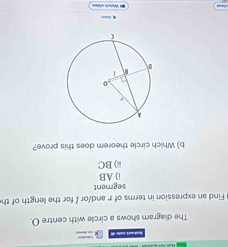 New! Multi Part Question - when you ar 
Calculator 
Bookwork code: 48 not allowed 
The diagram shows a circle with centre O. 
Find an expression in terms of r and/or I for the length of th 
segment 
i) AB
ii) BC
b) Which circle theorem does this prove? 
Q Zoom 
vious ■《 Watch video