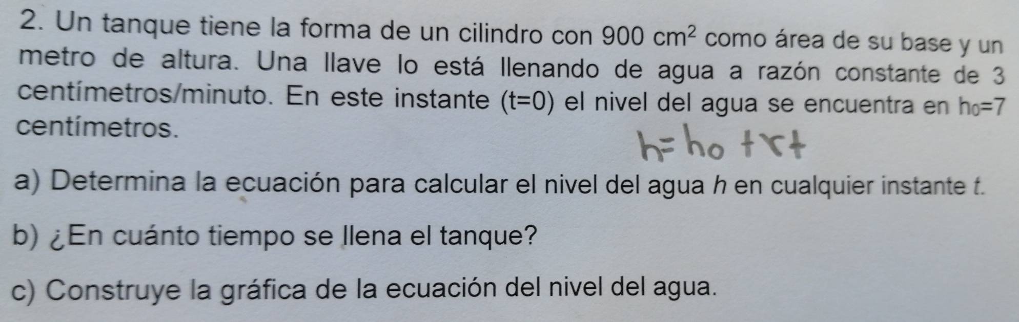 Un tanque tiene la forma de un cilindro con 900cm^2 como área de su base y un 
metro de altura. Una llave lo está llenando de agua a razón constante de 3
centímetros/minuto. En este instante (t=0) el nivel del agua se encuentra en h_0=7
centímetros. 
a) Determina la ecuación para calcular el nivel del agua h en cualquier instante f. 
b) ¿En cuánto tiempo se llena el tanque? 
c) Construye la gráfica de la ecuación del nivel del agua.