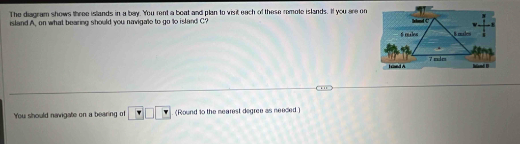 The diagram shows three islands in a bay. You rent a boat and plan to visit each of these remote islands. If you are on 
island A, on what bearing should you navigate to go to island C? 
You should navigate on a bearing of □ □ □ (Round to the nearest degree as needed.)