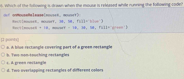 Which of the following is drawn when the mouse is released while running the following code?
def onMouseRelease(mouseX, mouseY):
Rect(mouseX, mouseY, 30, 50, fill='blue')
Rect(mouseX + 10, mouseY - 10, 30, 50, fill='green')
[2 points]
a. A blue rectangle covering part of a green rectangle
b. Two non-touching rectangles
c. A green rectangle
d. Two overlapping rectangles of different colors