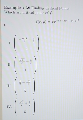 Example 4.38 Finding Critical Points
Which are critical point of f.
f(x,y)=xe^(-(x+3)^2)-(y-1)^2
I. beginpmatrix - sqrt(11)/2 - 1/2  4endpmatrix
II. beginpmatrix  sqrt(11)/2 - 3/2  1endpmatrix
III. beginpmatrix  1/2 - sqrt(3)/2  5endpmatrix
IV. beginpmatrix  sqrt(3)/2 + 1/2  5endpmatrix