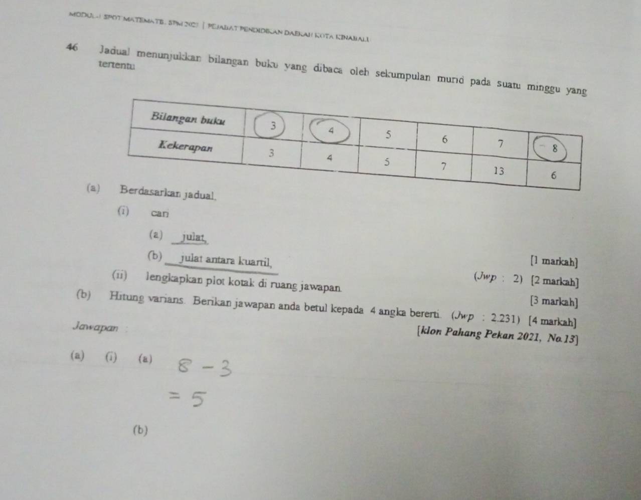 MODUL- SPOT MATEMATE SPM 2027 | PEJABAT PENDIDIKAN DAEKAH KOTA KINABALI 
tertentu 
46 Jadual menunjukkan bilangan buku yang dibaca oleh sekumpulan murid pada suatu minggu yan 
(i) cari 
(a) julat [1 markah] 
(b) ___julat antara kuartil, (Jwp : 2) [2 markah] 
(ii) lengkapkan plot kotak di ruang jawapan. [3 markah] 
(b) Hitung varians. Berikan jawapan anda betul kepada 4 angka bererti. (Jwp : 2.231) [4 markah] 
Jawapan 
[klon Pahang Pekan 2021, No.13] 
(a) (i) (a) 
(b)