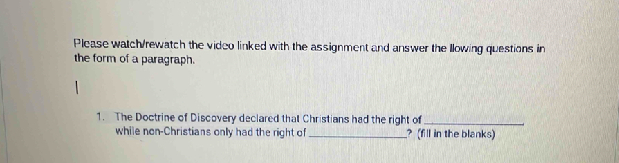 Please watch/rewatch the video linked with the assignment and answer the llowing questions in 
the form of a paragraph. 
1. The Doctrine of Discovery declared that Christians had the right of_ 
while non-Christians only had the right of _? (fill in the blanks)