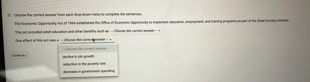 Choose the correct answer from each drop-down menu to complete the sentences.
The Economic Opportunity Act of 1964 established the Office of Economic Opportunity to implement education, employment, and training programs as part of the Great Society initiative.
This act provided adult education and other benefits such as - Choose the correct answer - 
One effect of this act was a - Choose the correct answer -^
- Choose the correct answer --
CLEAR ALL decline in job growth
reduction in the poverty rate
decrease in government spending