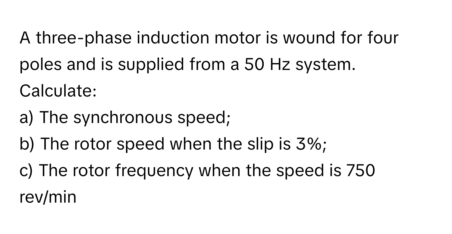 A three-phase induction motor is wound for four poles and is supplied from a 50 Hz system. Calculate:
a) The synchronous speed;
b) The rotor speed when the slip is 3%;
c) The rotor frequency when the speed is 750 rev/min