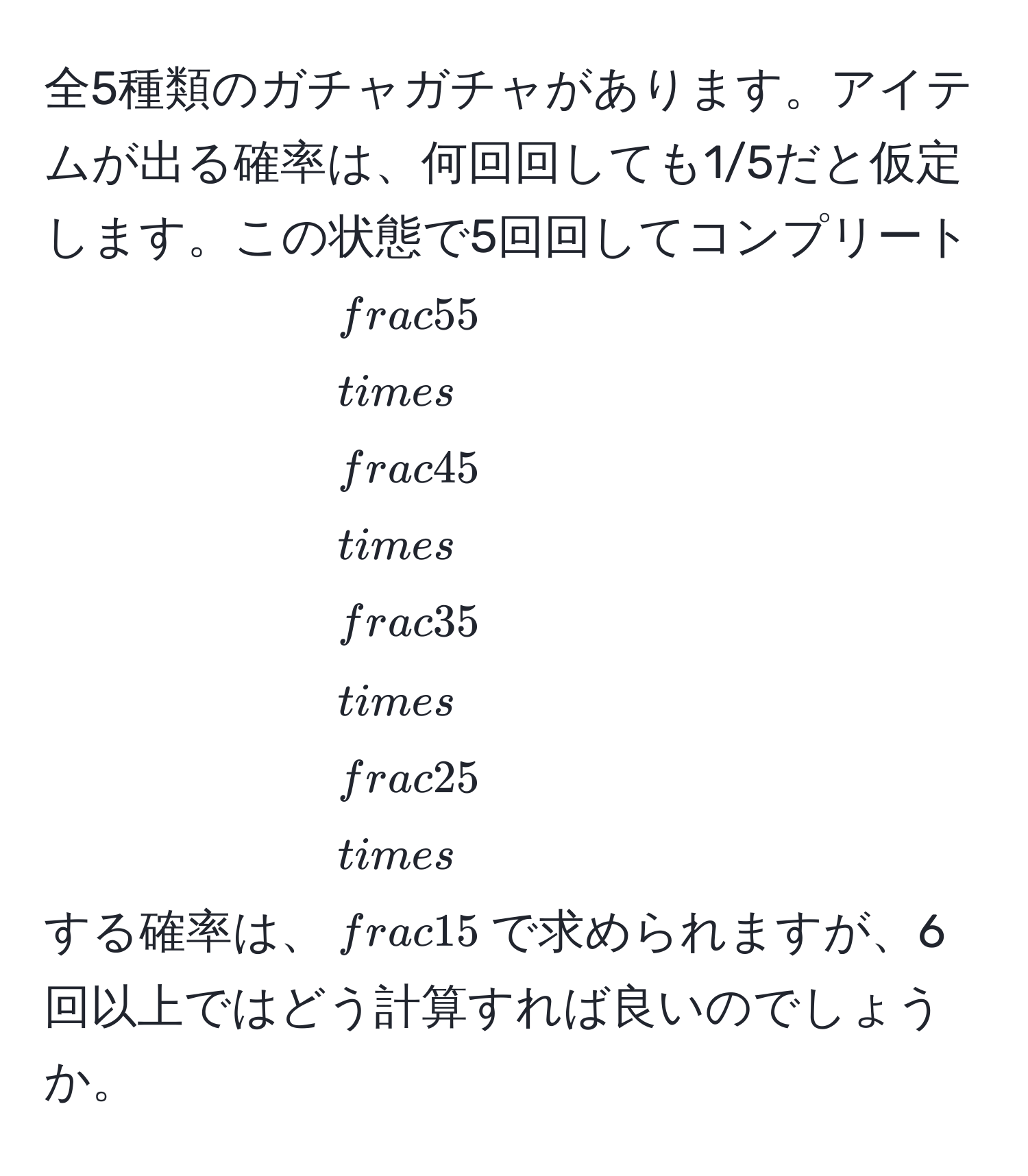 全5種類のガチャガチャがあります。アイテムが出る確率は、何回回しても1/5だと仮定します。この状態で5回回してコンプリートする確率は、$ 5/5  *  4/5  *  3/5  *  2/5  *  1/5 $で求められますが、6回以上ではどう計算すれば良いのでしょうか。