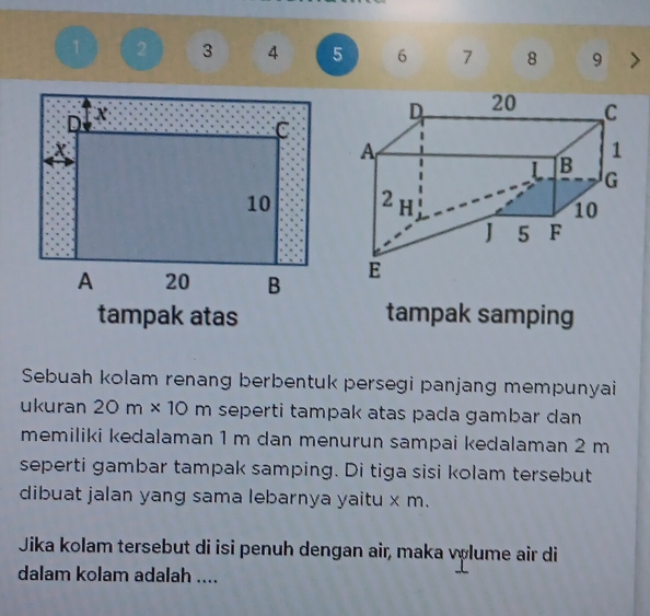 1 2 3 4 5 6 7 8 9 > 
tampak atas tampak samping 
Sebuah kolam renang berbentuk persegi panjang mempunyai 
ukuran 20m* 10 m seperti tampak atas pada gambar dan 
memiliki kedalaman 1 m dan menurun sampai kedalaman 2 m
seperti gambar tampak samping. Di tiga sisi kolam tersebut 
dibuat jalan yang sama lebarnya yaitu x m. 
Jika kolam tersebut di isi penuh dengan air, maka volume air di 
dalam kolam adalah ....