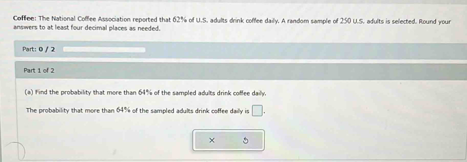 Coffee: The National Coffee Association reported that 62% of U.S. adults drink coffee daily. A random sample of 250 U.S. adults is selected. Round your 
answers to at least four decimal places as needed. 
Part: 0 / 2 
Part 1 of 2 
(a) Find the probability that more than 64% of the sampled adults drink coffee daily. 
The probability that more than 64% of the sampled adults drink coffee daily is □. 
×