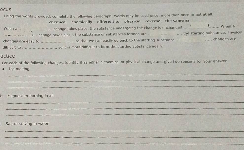 ocus 
Using the words provided, complete the following paragraph. Words may be used once, more than once or not at all. 
chemical chemically different to physical reverse the same as 
When a .. _change takes place, the substance undergoing the change is unchanged __ When a 
_.... change takes place, the substance or substances formed are .. __the starting substance. Physical 
changes are easy to _so that we can easily go back to the starting substance. .. __changes are 
difficult to _so it is more difficult to form the starting substance again. 
actice 
For each of the following changes, identify it as either a chemical or physical change and give two reasons for your answer. 
a Ice melting 
_ 
_ 
_ 
b Magnesium burning in air 
_ 
_ 
_ 
Salt dissolving in water 
_ 
_ 
_