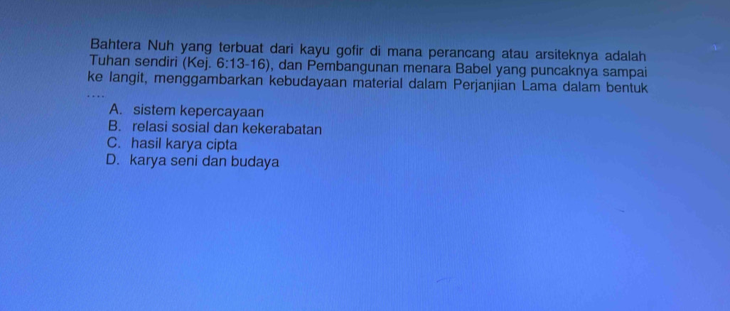 Bahtera Nuh yang terbuat dari kayu gofir di mana perancang atau arsiteknya adalah
Tuhan sendiri (Kej. 6:13-16) , dan Pembangunan menara Babel yang puncaknya sampai
ke langit, menggambarkan kebudayaan material dalam Perjanjian Lama dalam bentuk
A. sistem kepercayaan
B. relasi sosial dan kekerabatan
C. hasil karya cipta
D. karya seni dan budaya