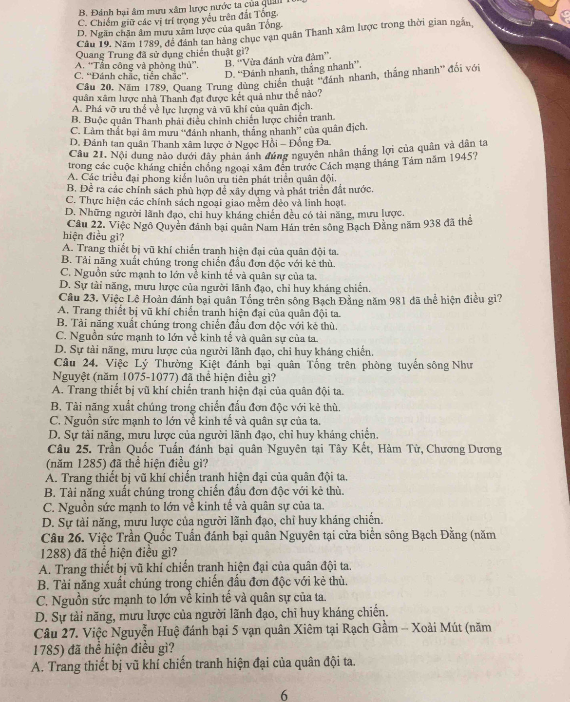 B. Đánh bại âm mưu xâm lược nước ta của quải
C. Chiếm giữ các vị trí trọng yếu trên đất Tổng.
D. Ngăn chăn âm mưu xâm lược của quân Tổng.
Câu 19. Năm 1789, đề đánh tan hàng chục vạn quân Thanh xâm lược trong thời gian ngắn,
Quang Trung đã sử dụng chiến thuật gì?
A. “Tấn công và phòng thủ”. B. “Vừa đánh vừa đàm”.
C. “Đánh chắc, tiến chắc”. D. “Đánh nhanh, thắng nhanh”.
Câu 20. Năm 1789, Quang Trung dùng chiến thuật “đánh nhanh, thắng nhanh” đối với
quân xâm lược nhà Thanh đạt được kết quả như thế nào?
A. Phá vỡ ưu thế về lực lượng và vũ khí của quân địch.
B. Buộc quân Thanh phải điều chinh chiến lược chiến tranh.
C. Làm thất bại âm mưu “đánh nhanh, thắng nhanh” của quân địch.
D. Đánh tan quân Thanh xâm lược ở Ngọc Hồi - Đống Đa.
Câu 21. Nội dung nào dưới đây phản ánh đúng nguyên nhân thắng lợi của quân và dân ta
trong các cuộc kháng chiến chống ngoại xâm đến trước Cách mạng tháng Tám năm 1945?
A. Các triều đại phong kiến luôn ưu tiên phát triển quân đội.
B. Đề ra các chính sách phù hợp để xây dựng và phát triển đất nước.
C. Thực hiện các chính sách ngoại giao mềm dẻo và linh hoạt.
D. Những người lãnh đạo, chỉ huy kháng chiến đều có tài năng, mưu lược.
Câu 22. Việc Ngô Quyền đánh bại quân Nam Hán trên sông Bạch Đằng năm 938 đã thể
hiện điều gì?
A. Trang thiết bị vũ khí chiến tranh hiện đại của quân đội ta.
B. Tài năng xuất chúng trong chiến đấu đơn độc với kẻ thù.
C. Nguồn sức mạnh to lớn về kinh tế và quân sự của ta.
D. Sự tài năng, mưu lược của người lãnh đạo, chỉ huy kháng chiến.
Câu 23. Việc Lê Hoàn đánh bại quân Tống trên sông Bạch Đằng năm 981 đã thể hiện điều gì?
A. Trang thiết bị vũ khí chiến tranh hiện đại của quân đội ta.
B. Tài năng xuất chúng trong chiến đấu đơn độc với kẻ thù.
C. Nguồn sức mạnh to lớn về kinh tế và quân sự của ta.
D. Sự tài năng, mưu lược của người lãnh đạo, chỉ huy kháng chiến.
Câu 24. Việc Lý Thường Kiệt đánh bại quân Tống trên phòng tuyến sông Như
Nguyệt (năm 1075-1077) đã thể hiện điều gì?
A. Trang thiết bị vũ khí chiến tranh hiện đại của quân đội ta.
B. Tài năng xuất chúng trong chiến đấu đơn độc với kẻ thù.
C. Nguồn sức mạnh to lớn về kinh tế và quân sự của ta.
D. Sự tài năng, mưu lược của người lãnh đạo, chỉ huy kháng chiến.
Câu 25. Trần Quốc Tuấn đánh bại quân Nguyên tại Tây Kết, Hàm Tử, Chương Dương
(năm 1285) đã thể hiện điều gì?
A. Trang thiết bị vũ khí chiến tranh hiện đại của quân đội ta.
B. Tài năng xuất chúng trong chiến đấu đơn độc với kẻ thù.
C. Nguồn sức mạnh to lớn về kinh tế và quân sự của ta.
D. Sự tài năng, mưu lược của người lãnh đạo, chỉ huy kháng chiến.
Câu 26. Việc Trần Quốc Tuấn đánh bại quân Nguyên tại cửa biển sông Bạch Đằng (năm
1288) đã thể hiện điều gì?
A. Trang thiết bị vũ khí chiến tranh hiện đại của quân đội ta.
B. Tài năng xuất chúng trong chiến đấu đơn độc với kẻ thù.
C. Nguồn sức mạnh to lớn về kinh tế và quân sự của ta.
D. Sự tài năng, mưu lược của người lãnh đạo, chỉ huy kháng chiến.
Câu 27. Việc Nguyễn Huệ đánh bại 5 vạn quân Xiêm tại Rạch Gầm - Xoài Mút (năm
1785) đã thể hiện điều gì?
A. Trang thiết bị vũ khí chiến tranh hiện đại của quân đội ta.
6