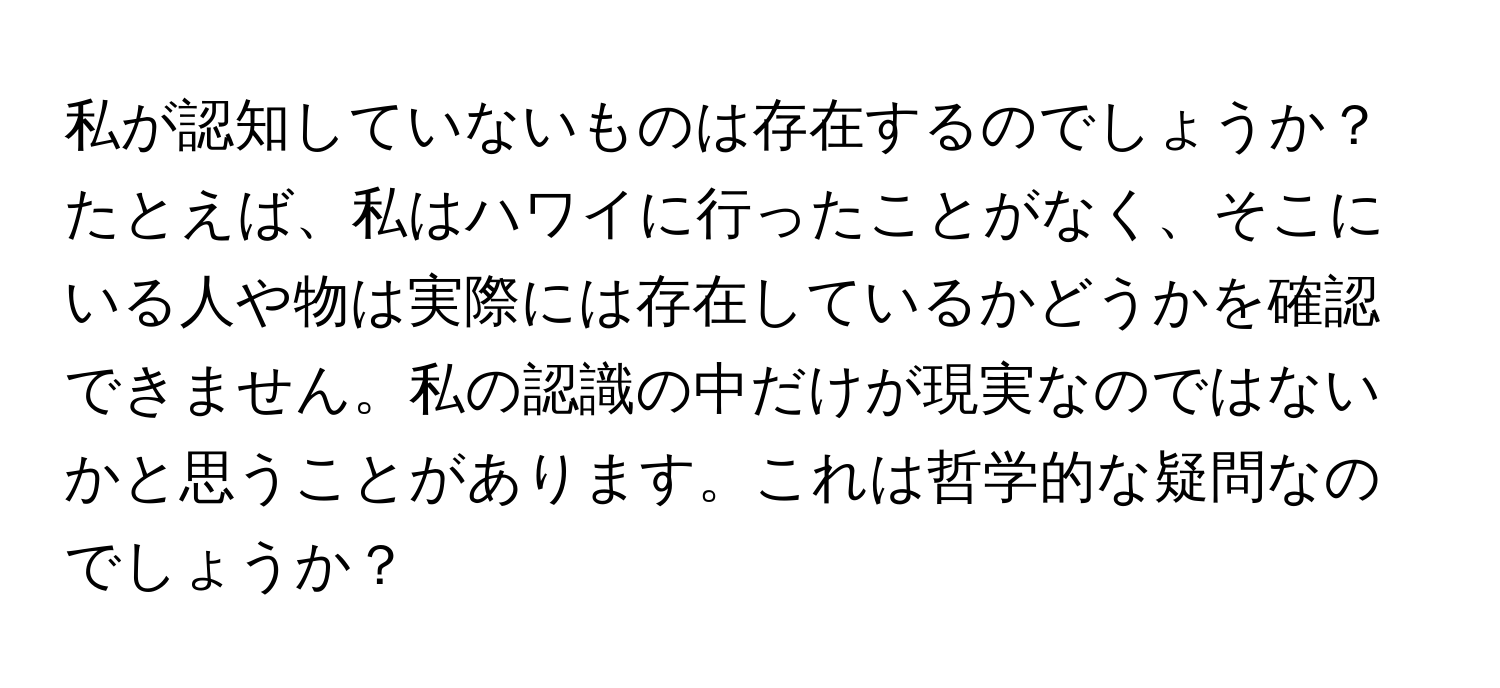 私が認知していないものは存在するのでしょうか？たとえば、私はハワイに行ったことがなく、そこにいる人や物は実際には存在しているかどうかを確認できません。私の認識の中だけが現実なのではないかと思うことがあります。これは哲学的な疑問なのでしょうか？