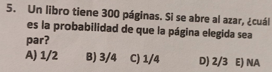 Un libro tiene 300 páginas. Si se abre al azar, ¿cuál
es la probabilidad de que la página elegida sea
par?
A) 1/2 B) 3/4 C) 1/4 D) 2/3 E) NA