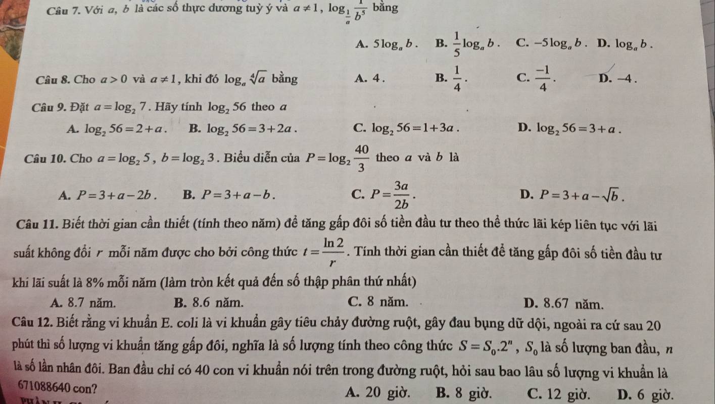 Với a, b là các số thực đương tuỷ ý và a!= 1,log _ 1/a  1/b^5  bằng
A. 5log _ab. B.  1/5 log _ab. C. -5log _ab. D. log _ab.
Câu 8. Cho a>0 và a!= 1 , khi đó log _asqrt[4](a)bang A. 4 . B.  1/4 ·  C.  (-1)/4 . D. -4 .
Câu 9. Đặt a=log _27. Hãy tính log _256 theo a
A. log _256=2+a. B. log _256=3+2a. C. log _256=1+3a. D. log _256=3+a.
Câu 10. Cho a=log _25,b=log _23. Biểu diễn ciaP=log _2 40/3  theo a vab là
A. P=3+a-2b. B. P=3+a-b. C. P= 3a/2b . D. P=3+a-sqrt(b).
Câu 11. Biết thời gian cần thiết (tính theo năm) để tăng gấp đôi số tiền đầu tư theo thể thức lãi kép liên tục với lãi
suất không đổi r mỗi năm được cho bởi công thức t= ln 2/r . Tính thời gian cần thiết để tăng gấp đôi số tiền đầu tư
khi lãi suất là 8% mỗi năm (làm tròn kết quả đến số thập phân thứ nhất)
A. 8.7 năm. B. 8.6 năm. C. 8 năm. D. 8.67 năm.
Câu 12. Biết rằng vi khuẩn E. coli là vi khuẩn gây tiêu chảy đường ruột, gây đau bụng dữ dội, ngoài ra cứ sau 20
phút thì số lượng vi khuẩn tăng gấp đôi, nghĩa là số lượng tính theo công thức S=S_0.2^n,S_0 là số lượng ban đầu, n
là số lần nhân đôi. Ban đầu chỉ có 40 con vi khuẩn nói trên trong đường ruột, hỏi sau bao lâu số lượng vi khuẩn là
671088640 con? A. 20 giờ. B. 8 giờ. C. 12 giờ. D. 6 giờ.