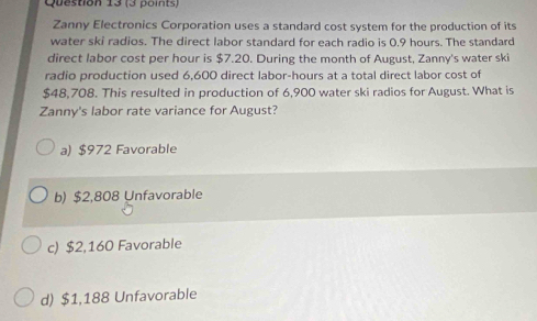 Zanny Electronics Corporation uses a standard cost system for the production of its
water ski radios. The direct labor standard for each radio is 0.9 hours. The standard
direct labor cost per hour is $7.20. During the month of August, Zanny's water ski
radio production used 6,600 direct labor -hours at a total direct labor cost of
$48,708. This resulted in production of 6,900 water ski radios for August. What is
Zanny's labor rate variance for August?
a) $972 Favorable
b) $2,808 Unfavorable
c) $2,160 Favorable
d) $1,188 Unfavorable