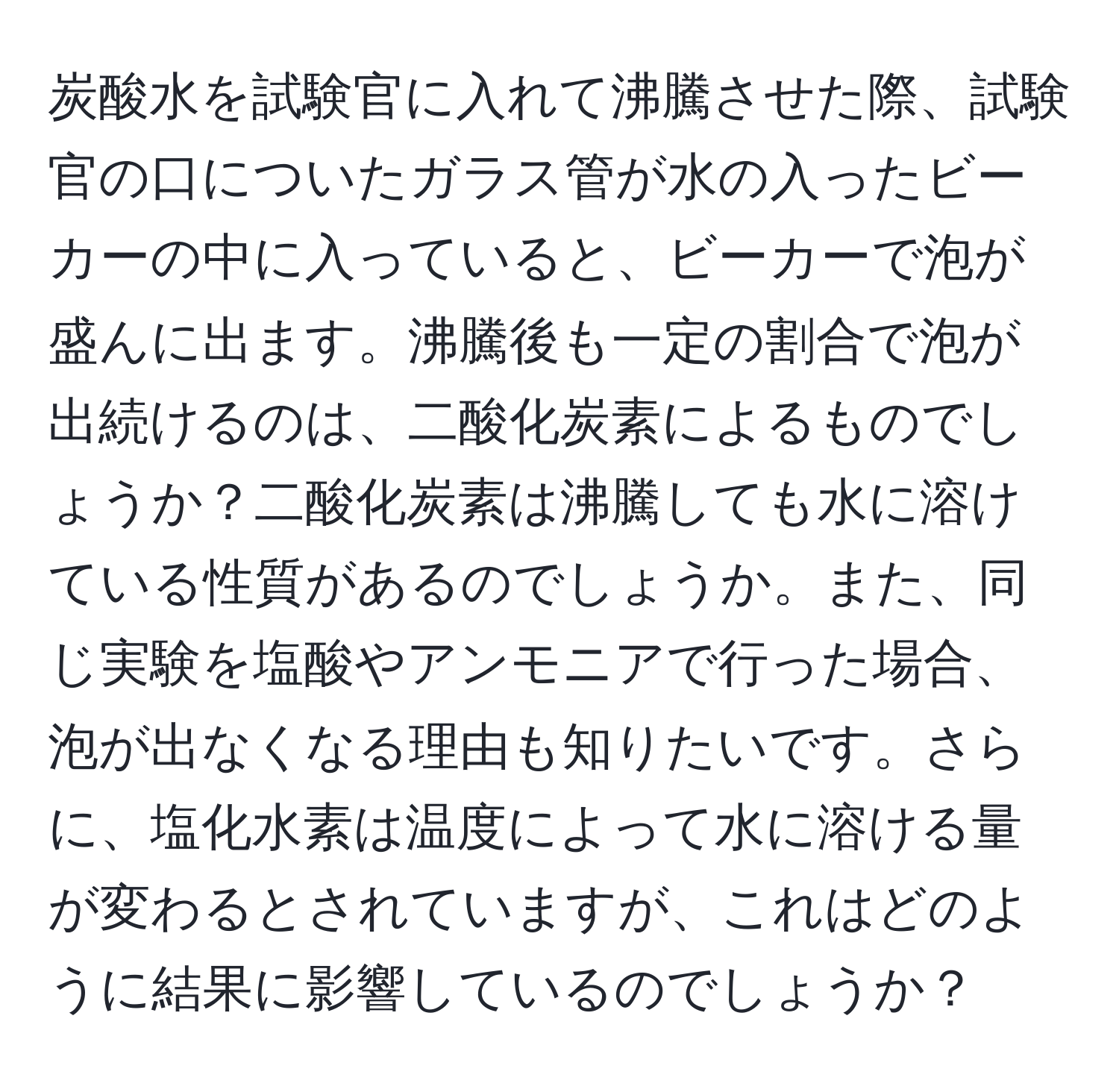 炭酸水を試験官に入れて沸騰させた際、試験官の口についたガラス管が水の入ったビーカーの中に入っていると、ビーカーで泡が盛んに出ます。沸騰後も一定の割合で泡が出続けるのは、二酸化炭素によるものでしょうか？二酸化炭素は沸騰しても水に溶けている性質があるのでしょうか。また、同じ実験を塩酸やアンモニアで行った場合、泡が出なくなる理由も知りたいです。さらに、塩化水素は温度によって水に溶ける量が変わるとされていますが、これはどのように結果に影響しているのでしょうか？