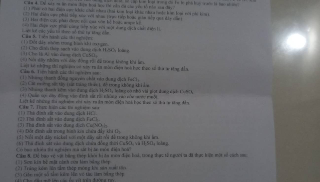 dng địchl acid, số cập kim loại trong đó Fe bị phá huỹ trước là bao nhiều?
Câu 4. Để xây ra ăn mòn điện hoá học thi cần đủ các yếu tổ nào sau đây?
(1) Phải có hai điện cực khác chất nhau (hai kim loại khác nhau hoặc kim loại với phi kim).
(2) Hai điện cực phải tiếp xúc với nhau (trực tiếp hoặc gián tiếp qua dây dẫn).
(3) Hai điện cực phải được nổi qua vôn kể hoặc ampe kế.
(4) Hai điện cực phải cùng tiếp xúc với một dung dịch chất điện li.
Liệt kê các yếu tổ theo số thứ tự tăng dẫn.
Câu 5. Tiền hành các thi nghiệm:
(1) Đột dây nhôm trong bình khí oxygen.
(2) Cho đinh thép sạch vào dung dịch H_2SO_4 loäng.
(3) Cho là Al vào dung dịch CuSO_4
(4) Nôi dãy nhôm với đãy đồng rồi để trong không khi ấm.
Liệt kê những thí nghiệm có xây ra ăn mòn điện hoá học theo số thứ tự tăng dần.
Câu 6. Tiền hành các thí nghiệm sau:
(1) Nhúng thanh đồng nguyên chất vào dung dịch FeCl_3.
(2) Cất miêng sắt tây (sắt tráng thiếc), để trong không khí ẩm.
(3) Nhúng thanh kẽm vào dung dịch H_2SO_4 loāng có nhỏ vải giọt dung dịch CuSO_4
(4) Quân sợi dãy đồng vào đinh sắt rồi nhúng vào cốc nước muối.
Liệt kê những thí nghiệm chỉ xây ra ăn mòn điện hoá học theo số thứ tự tăng dẫn.
Câu 7. Thực hiện các thi nghiệm sau:
(1) Thá đinh sắt vào dung dịch HCl.
(2) Thà đinh sắt vào dung dịch FeCl_3.
(3) Thà đinh sát vào dung dịch Cu(NO_3)_2.
(4) Đột đình sắt trong binh kin chứa đầy khí O_2.
(5) Nổi một dây nickel với một dây sắt rồi để trong không khí ẩm.
(6) Thà đỉnh sắt vào dung dịch chứa đồng thời CuS O_4 và H_2SO_4 loàng.
Có bao nhiêu thí nghiệm mà sắt bị ăn mòn điện hoá?
Cầu 8. Đề báo vệ vật băng thép khỏi bị ăn mòn điện hoá, trong thực tế người ta đã thực hiện một số cách sau:
(1) Sơn kín bê mặt cánh cửa làm băng thép.
(2) Tráng kẽm lên tâm thép mỏng khi sản xuất tôn.
(3) Găn một số tâm kẽm lên vô tàu làm bằng thép.
(4) Cho đâu mỡ lên các ốc vít trên đường ray.